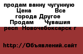  продам ванну чугунную › Цена ­ 7 000 - Все города Другое » Продам   . Чувашия респ.,Новочебоксарск г.